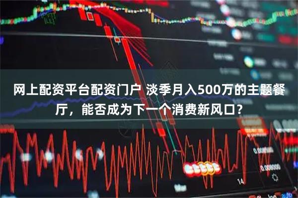 网上配资平台配资门户 淡季月入500万的主题餐厅，能否成为下一个消费新风口？