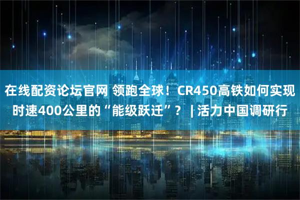 在线配资论坛官网 领跑全球！CR450高铁如何实现时速400公里的“能级跃迁”？ | 活力中国调研行