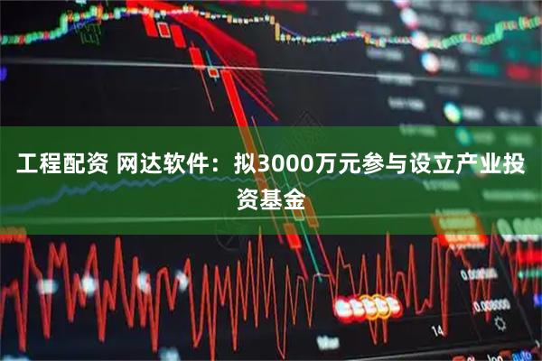 工程配资 网达软件：拟3000万元参与设立产业投资基金