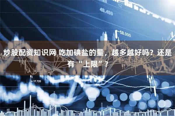 炒股配资知识网 吃加碘盐的量，越多越好吗？还是有 “上限”？