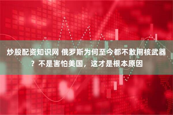 炒股配资知识网 俄罗斯为何至今都不敢用核武器？不是害怕美国，这才是根本原因