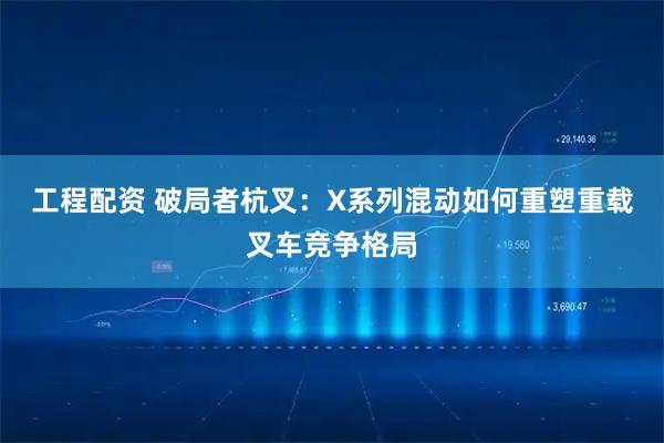 工程配资 破局者杭叉：X系列混动如何重塑重载叉车竞争格局