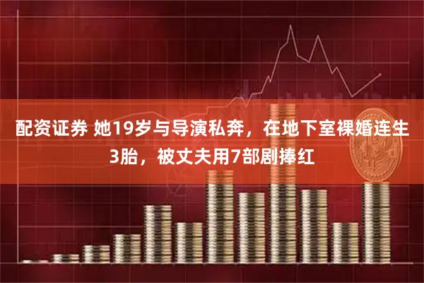 配资证券 她19岁与导演私奔，在地下室裸婚连生3胎，被丈夫用7部剧捧红