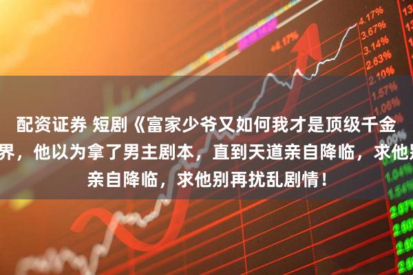 配资证券 短剧《富家少爷又如何我才是顶级千金》穿越到修仙界，他以为拿了男主剧本，直到天道亲自降临，求他别再扰乱剧情！