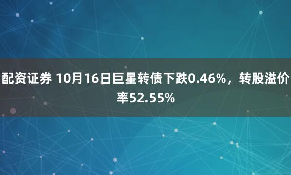 配资证券 10月16日巨星转债下跌0.46%，转股溢价率52.55%