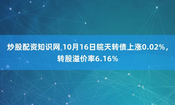 炒股配资知识网 10月16日皖天转债上涨0.02%，转股溢价率6.16%
