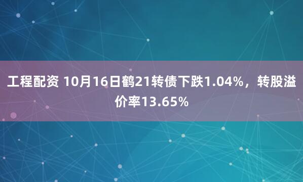 工程配资 10月16日鹤21转债下跌1.04%，转股溢价率13.65%