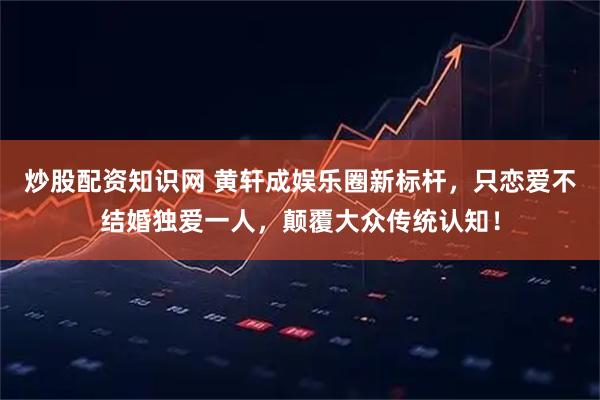 炒股配资知识网 黄轩成娱乐圈新标杆，只恋爱不结婚独爱一人，颠覆大众传统认知！