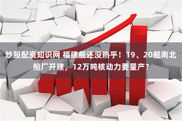 炒股配资知识网 福建舰还没热乎！19、20舰南北船厂开建，12万吨核动力要量产？