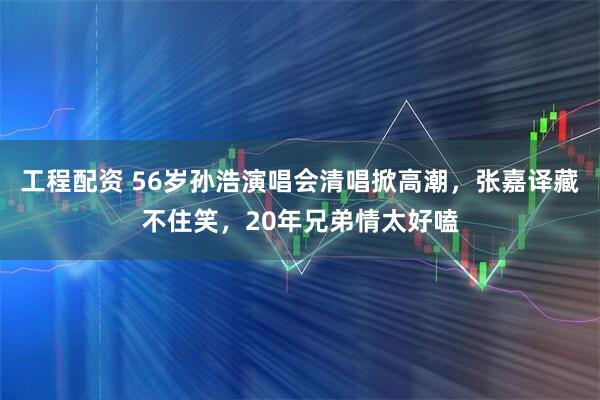 工程配资 56岁孙浩演唱会清唱掀高潮，张嘉译藏不住笑，20年兄弟情太好嗑